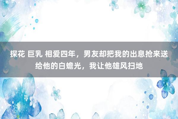 探花 巨乳 相爱四年，男友却把我的出息抢来送给他的白蟾光，我让他雄风扫地