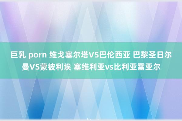 巨乳 porn 维戈塞尔塔VS巴伦西亚 巴黎圣日尔曼VS蒙彼利埃 塞维利亚vs比利亚雷亚尔