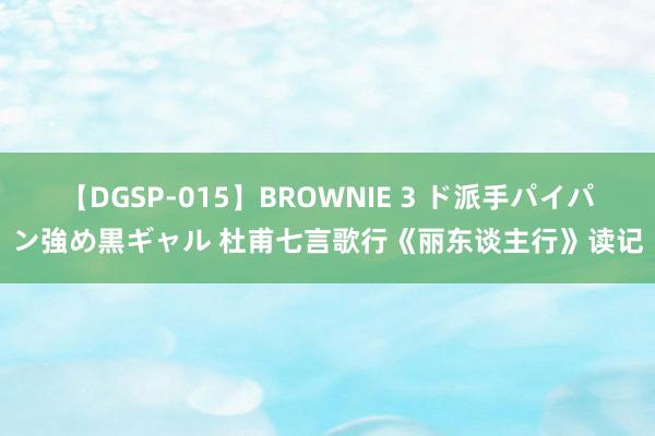 【DGSP-015】BROWNIE 3 ド派手パイパン強め黒ギャル 杜甫七言歌行《丽东谈主行》读记