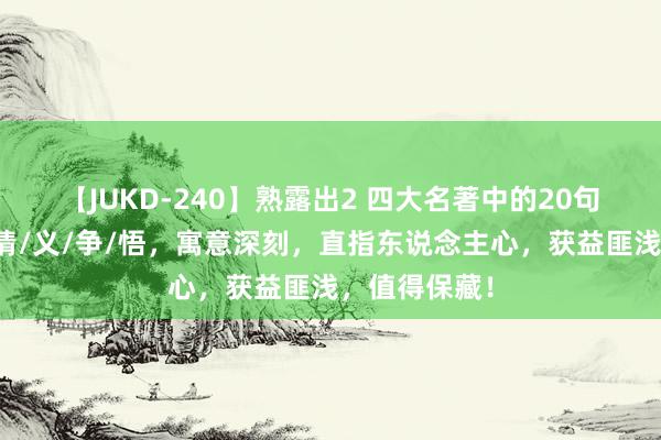 【JUKD-240】熟露出2 四大名著中的20句灵魂箴言：情/义/争/悟，寓意深刻，直指东说念主心，获益匪浅，值得保藏！