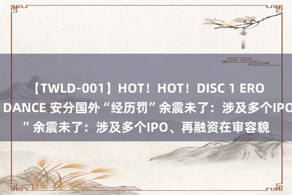 【TWLD-001】HOT！HOT！DISC 1 ERO-BODY BURNING DANCE 安分国外“经历罚”余震未了：涉及多个IPO、再融资在审容貌