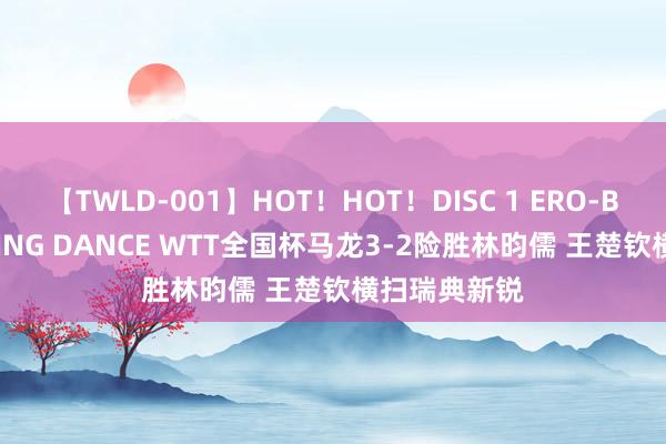 【TWLD-001】HOT！HOT！DISC 1 ERO-BODY BURNING DANCE WTT全国杯马龙3-2险胜林昀儒 王楚钦横扫瑞典新锐