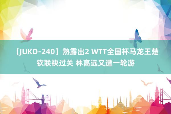 【JUKD-240】熟露出2 WTT全国杯马龙王楚钦联袂过关 林高远又遭一轮游