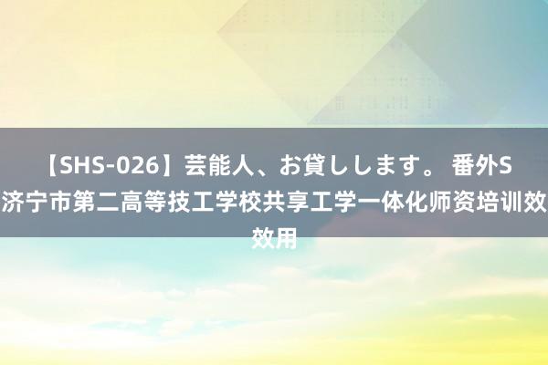 【SHS-026】芸能人、お貸しします。 番外SP 济宁市第二高等技工学校共享工学一体化师资培训效用