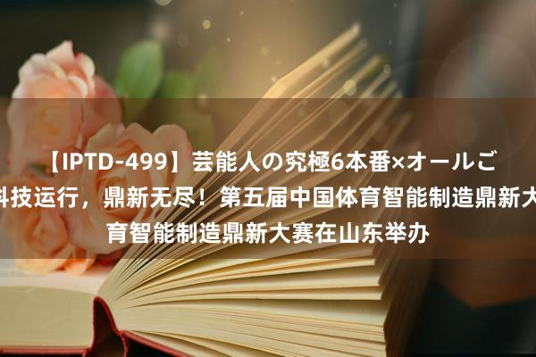 【IPTD-499】芸能人の究極6本番×オールごっくん AYA 科技运行，鼎新无尽！第五届中国体育智能制造鼎新大赛在山东举办