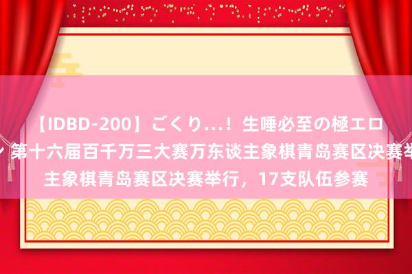 【IDBD-200】ごくり…！生唾必至の極エロボディセレクション 第十六届百千万三大赛万东谈主象棋青岛赛区决赛举行，17支队伍参赛