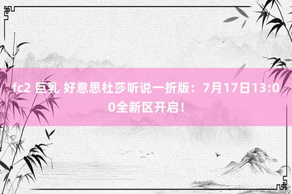 fc2 巨乳 好意思杜莎听说一折版：7月17日13:00全新区开启！