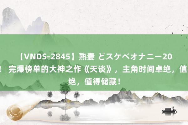 【VNDS-2845】熟妻 どスケベオナニー20連発！！ 完爆榜单的大神之作《天谈》，主角时间卓绝，值得储藏！