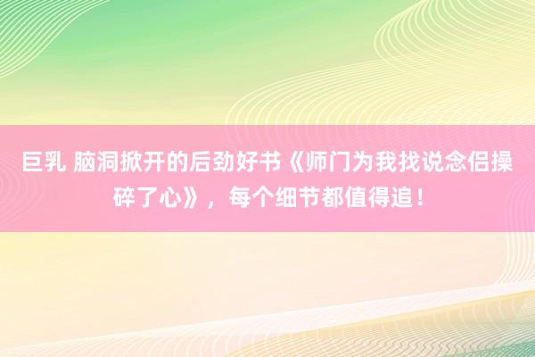 巨乳 脑洞掀开的后劲好书《师门为我找说念侣操碎了心》，每个细节都值得追！