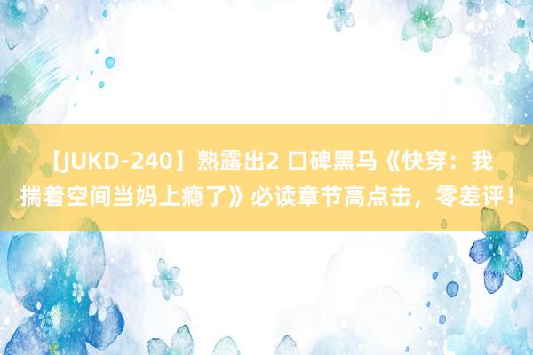 【JUKD-240】熟露出2 口碑黑马《快穿：我揣着空间当妈上瘾了》必读章节高点击，零差评！