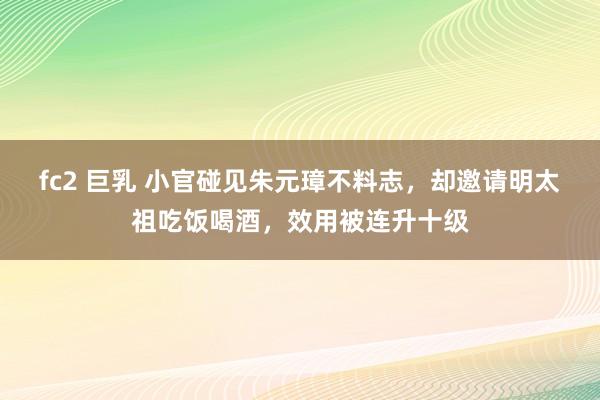 fc2 巨乳 小官碰见朱元璋不料志，却邀请明太祖吃饭喝酒，效用被连升十级