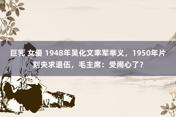 巨乳 女優 1948年吴化文率军举义，1950年片刻央求退伍，毛主席：受闹心了？