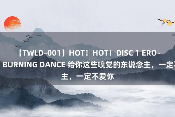 【TWLD-001】HOT！HOT！DISC 1 ERO-BODY BURNING DANCE 给你这些嗅觉的东说念主，一定不爱你