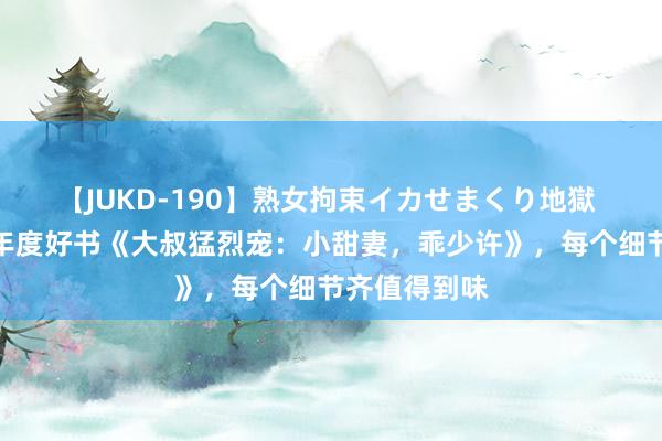 【JUKD-190】熟女拘束イカせまくり地獄 脑洞掀开的年度好书《大叔猛烈宠：小甜妻，乖少许》，每个细节齐值得到味