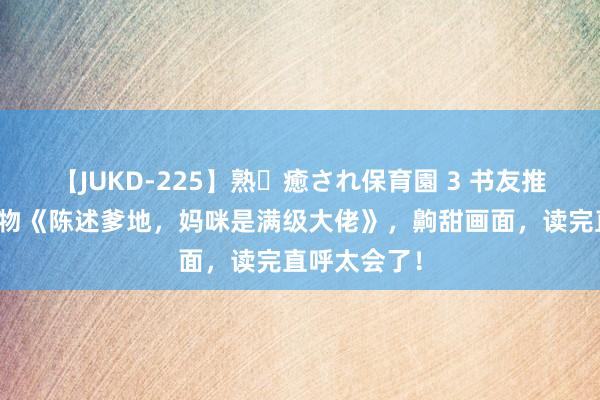 【JUKD-225】熟・癒され保育園 3 书友推选的私藏读物《陈述爹地，妈咪是满级大佬》，齁甜画面，读完直呼太会了！