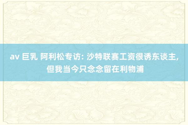 av 巨乳 阿利松专访: 沙特联赛工资很诱东谈主, 但我当今只念念留在利物浦