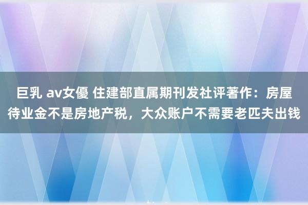 巨乳 av女優 住建部直属期刊发社评著作：房屋待业金不是房地产税，大众账户不需要老匹夫出钱