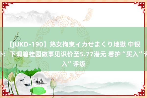 【JUKD-190】熟女拘束イカせまくり地獄 中银海外：下调碧桂园做事见识价至5.77港元 看护“买入”评级