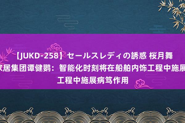 【JUKD-258】セールスレディの誘惑 桜月舞 他 信家家居集团谭健鹦：智能化时刻将在船舶内饰工程中施展病笃作用