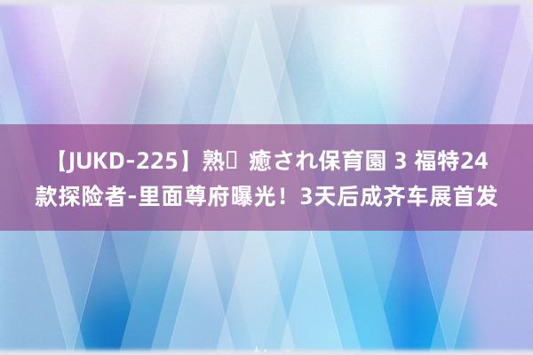 【JUKD-225】熟・癒され保育園 3 福特24款探险者-里面尊府曝光！3天后成齐车展首发