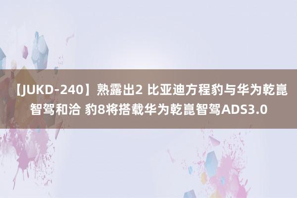 【JUKD-240】熟露出2 比亚迪方程豹与华为乾崑智驾和洽 豹8将搭载华为乾崑智驾ADS3.0