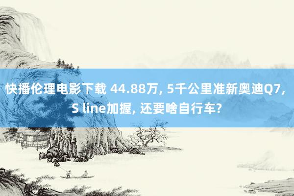 快播伦理电影下载 44.88万, 5千公里准新奥迪Q7, S line加握, 还要啥自行车?